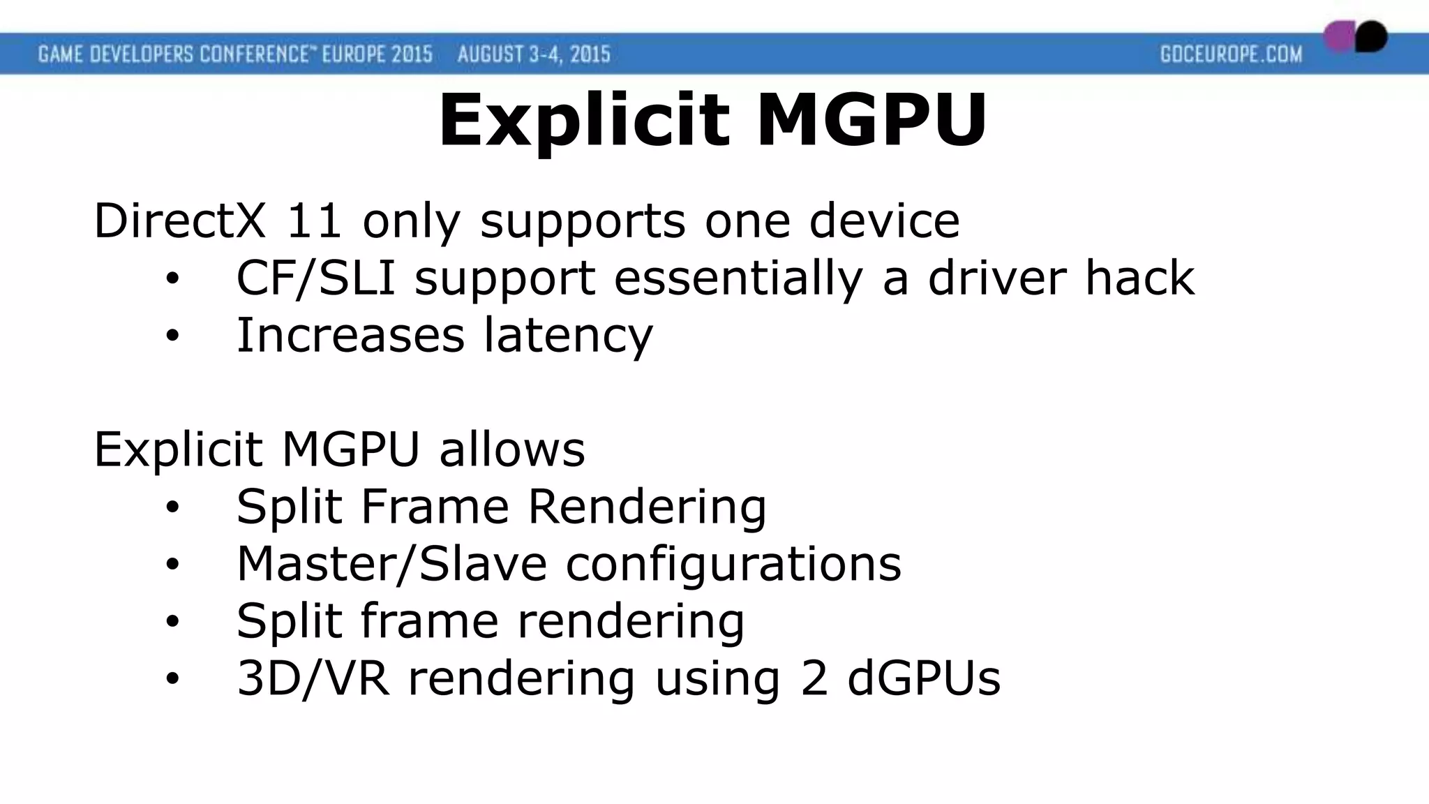 DirectX 11 only supports one device
• CF/SLI support essentially a driver hack
• Increases latency
Explicit MGPU allows
• Split Frame Rendering
• Master/Slave configurations
• Split frame rendering
• 3D/VR rendering using 2 dGPUs
Explicit MGPU
 