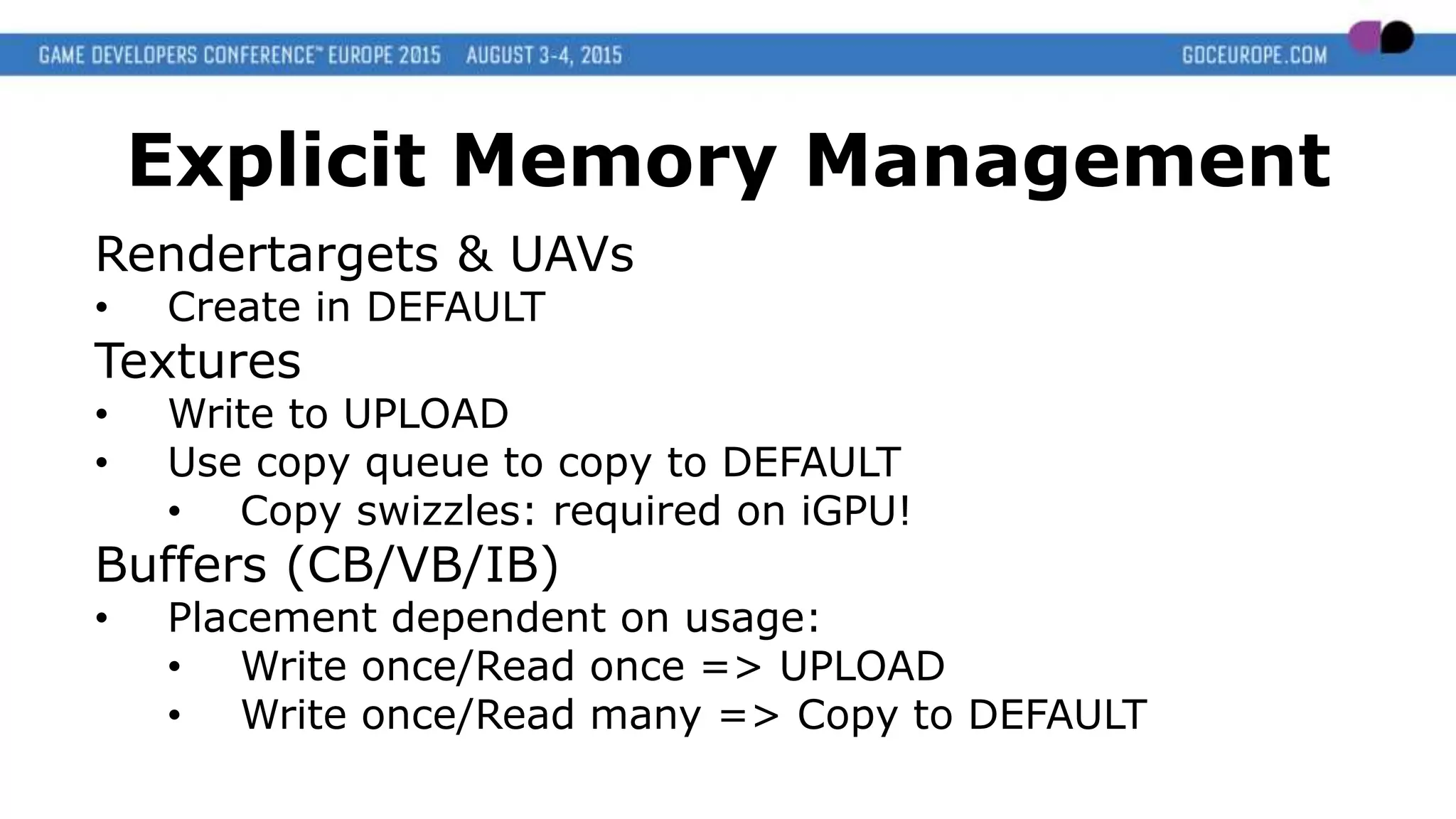 Explicit Memory Management
Rendertargets & UAVs
• Create in DEFAULT
Textures
• Write to UPLOAD
• Use copy queue to copy to DEFAULT
• Copy swizzles: required on iGPU!
Buffers (CB/VB/IB)
• Placement dependent on usage:
• Write once/Read once => UPLOAD
• Write once/Read many => Copy to DEFAULT
 