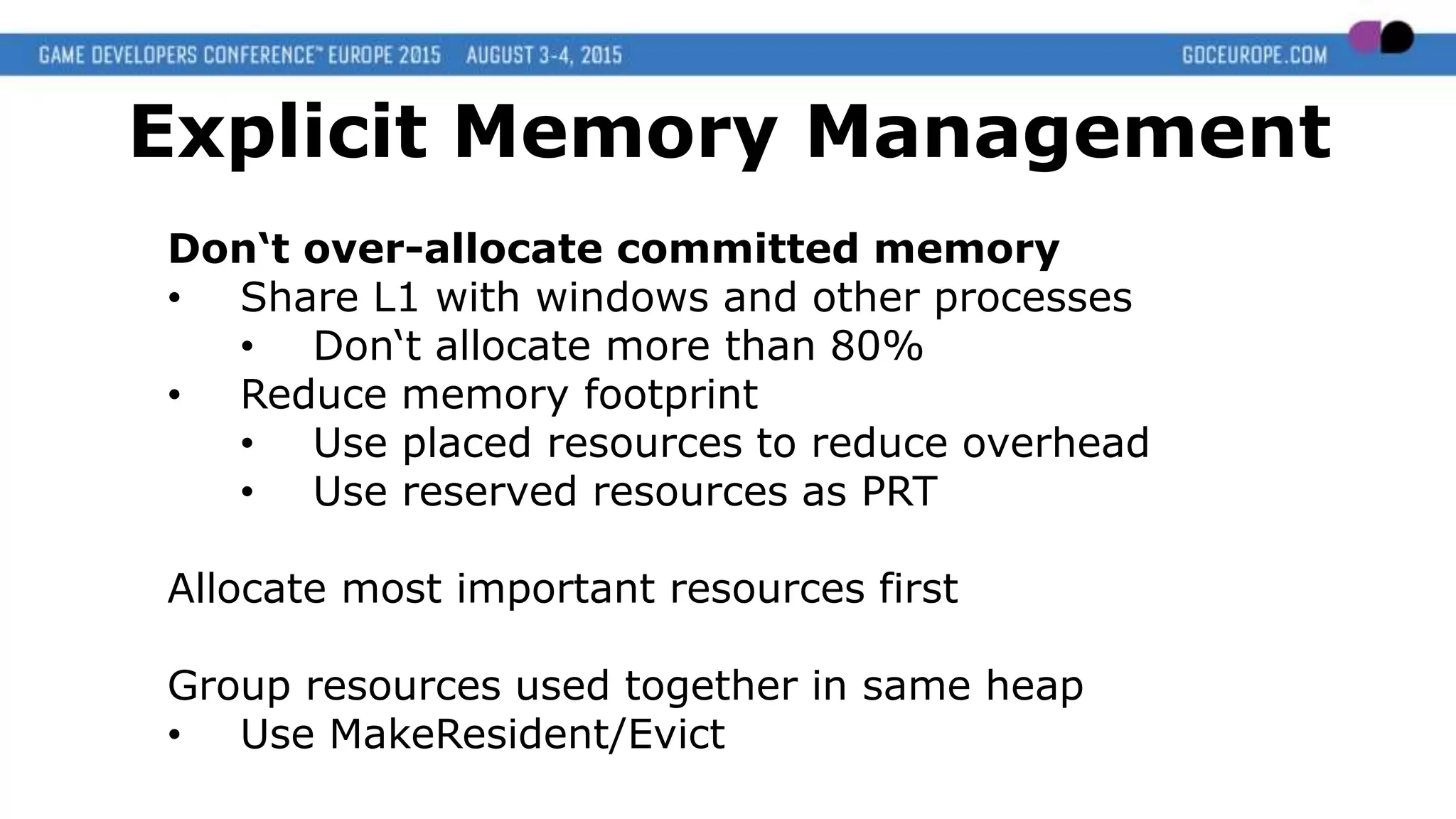 Don‘t over-allocate committed memory
• Share L1 with windows and other processes
• Don‘t allocate more than 80%
• Reduce memory footprint
• Use placed resources to reduce overhead
• Use reserved resources as PRT
Allocate most important resources first
Group resources used together in same heap
• Use MakeResident/Evict
Explicit Memory Management
 