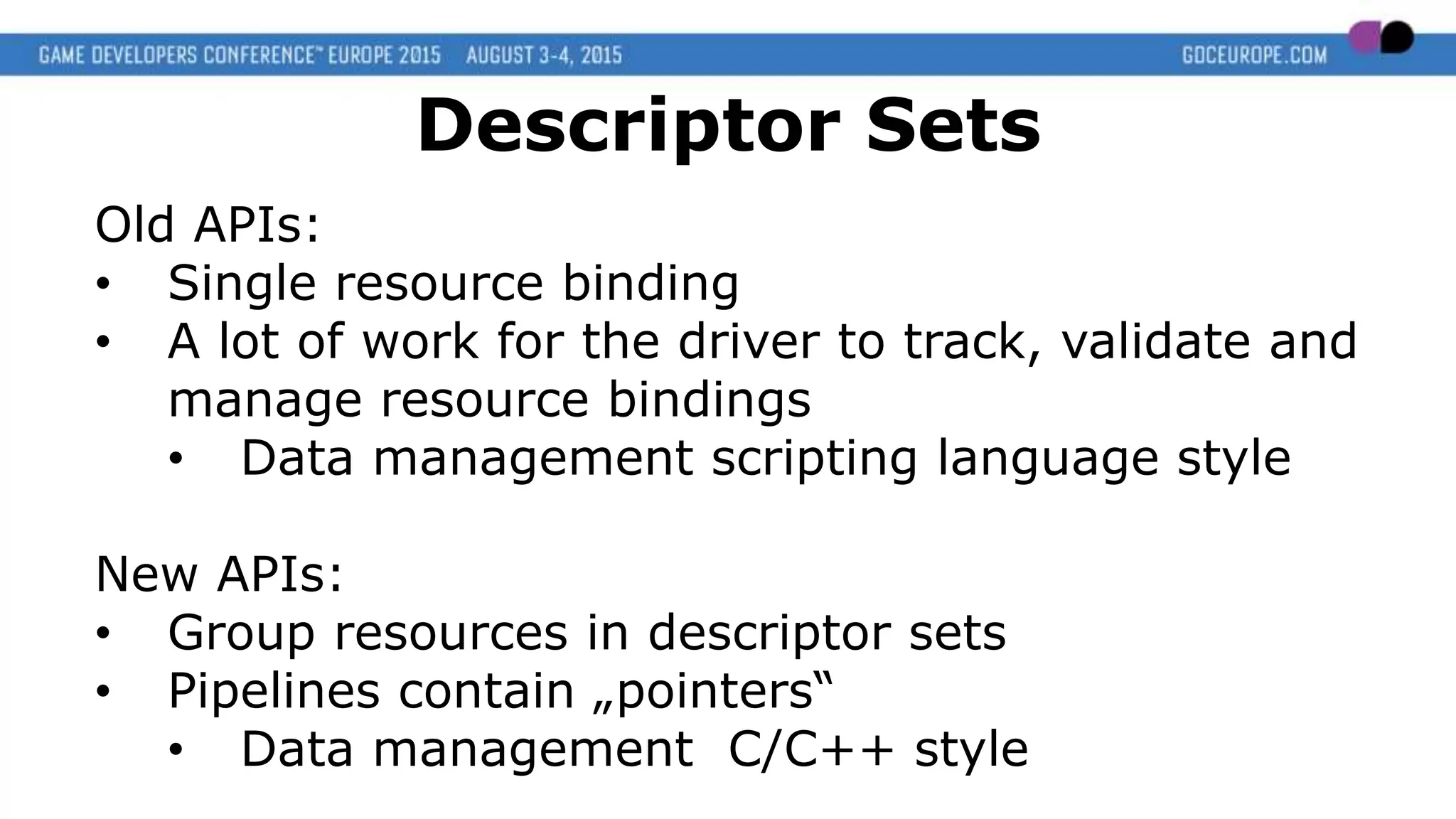 Old APIs:
• Single resource binding
• A lot of work for the driver to track, validate and
manage resource bindings
• Data management scripting language style
New APIs:
• Group resources in descriptor sets
• Pipelines contain „pointers“
• Data management C/C++ style
Descriptor Sets
 
