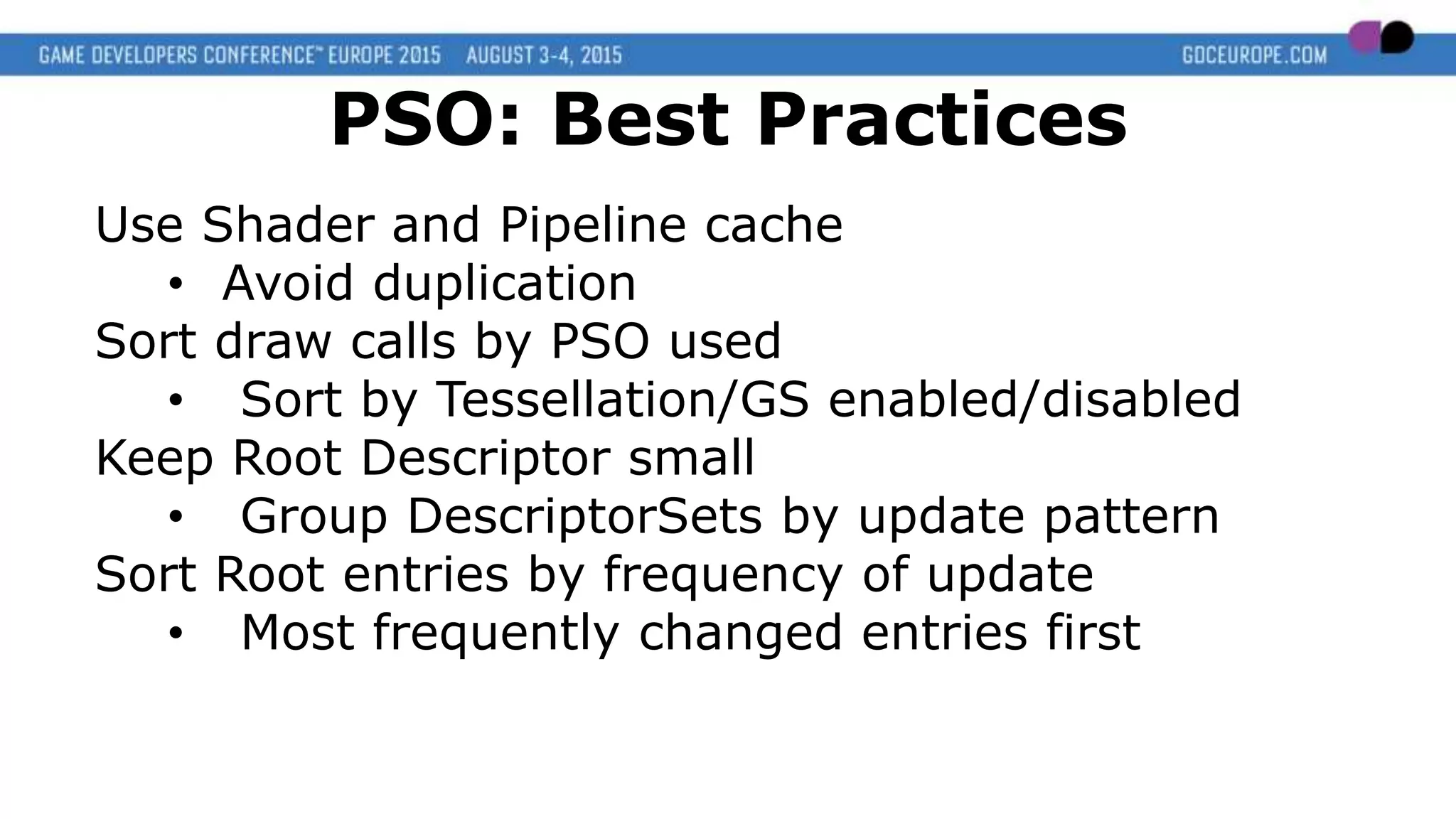 Use Shader and Pipeline cache
• Avoid duplication
Sort draw calls by PSO used
• Sort by Tessellation/GS enabled/disabled
Keep Root Descriptor small
• Group DescriptorSets by update pattern
Sort Root entries by frequency of update
• Most frequently changed entries first
PSO: Best Practices
 