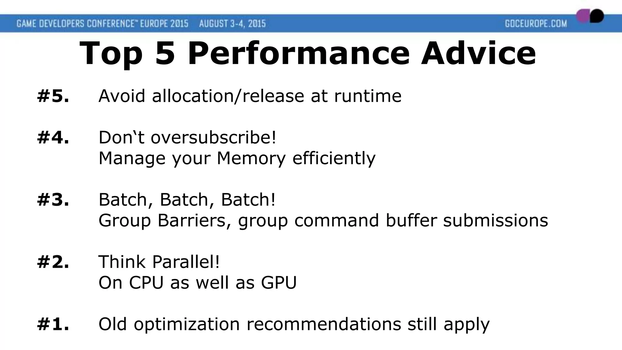 Top 5 Performance Advice
#5. Avoid allocation/release at runtime
#4. Don‘t oversubscribe!
Manage your Memory efficiently
#3. Batch, Batch, Batch!
Group Barriers, group command buffer submissions
#2. Think Parallel!
On CPU as well as GPU
#1. Old optimization recommendations still apply
 