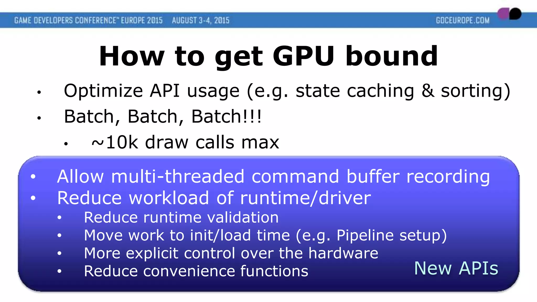 • Allow multi-threaded command buffer recording
• Reduce workload of runtime/driver
• Reduce runtime validation
• Move work to init/load time (e.g. Pipeline setup)
• More explicit control over the hardware
• Reduce convenience functions
How to get GPU bound
• Optimize API usage (e.g. state caching & sorting)
• Batch, Batch, Batch!!!
• ~10k draw calls max
New APIs
 