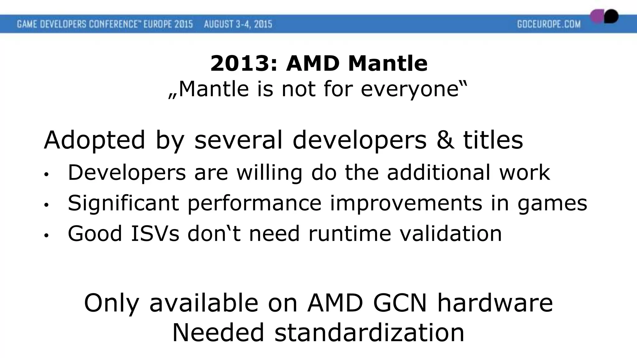 Adopted by several developers & titles
• Developers are willing do the additional work
• Significant performance improvements in games
• Good ISVs don‘t need runtime validation
Only available on AMD GCN hardware
Needed standardization
2013: AMD Mantle
„Mantle is not for everyone“
 