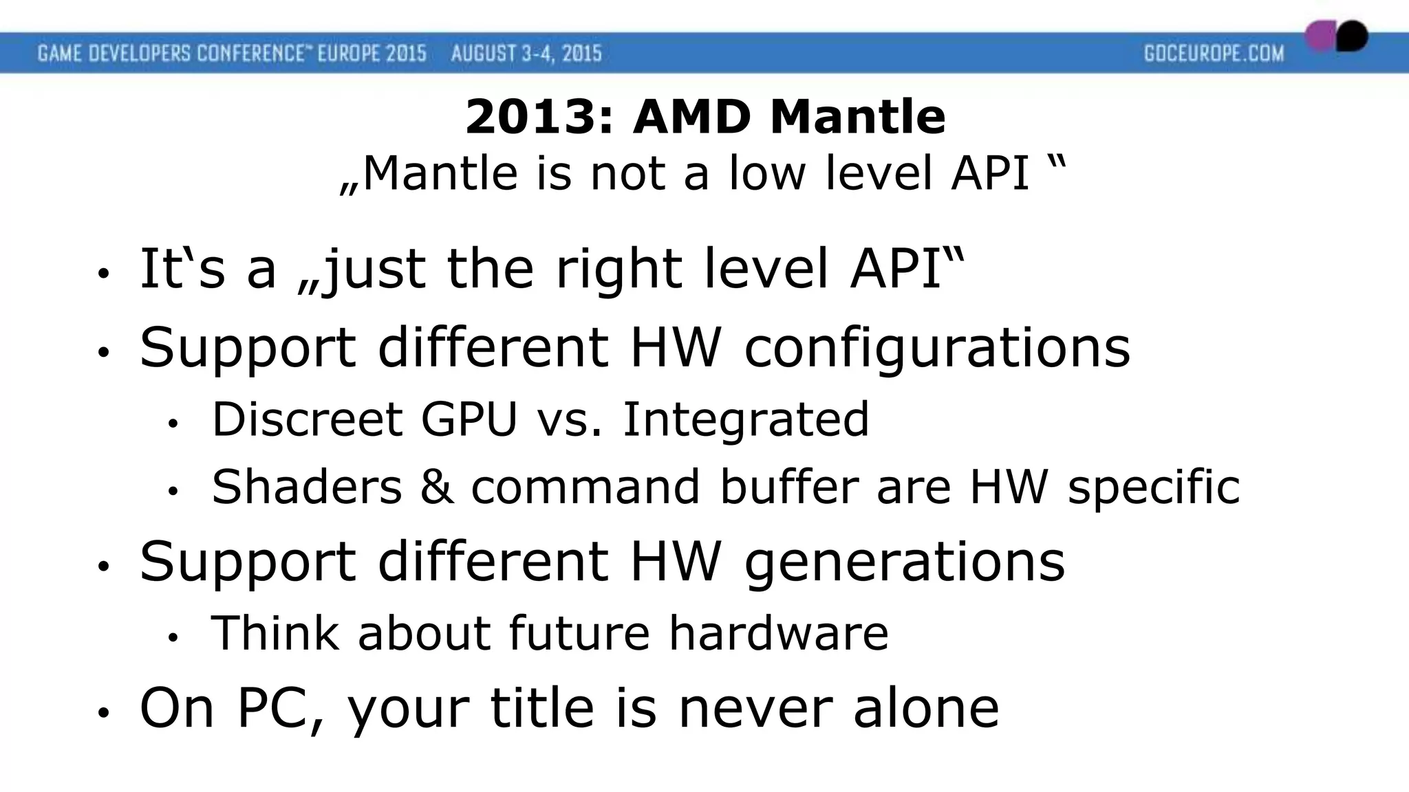 • It‘s a „just the right level API“
• Support different HW configurations
• Discreet GPU vs. Integrated
• Shaders & command buffer are HW specific
• Support different HW generations
• Think about future hardware
• On PC, your title is never alone
2013: AMD Mantle
„Mantle is not a low level API “
 