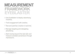 MEASUREMENT
FRAMEWORK
EYEBLASTER
• Use Eyeblaster to display advertising
  inventory.

• Track engagement with creative.

• Test and optimise creative in real time.

• Manage targeting and retargeting
  advertising.

• Start moving beyond the last click and
  measure assisted conversions through
  impressions.




                                             14
 