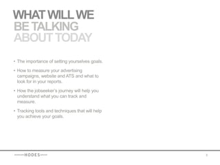 WHAT WILL WE
BE TALKING
ABOUT TODAY
• The importance of setting yourselves goals.

• How to measure your advertising
  campaigns, website and ATS and what to
  look for in your reports.

• How the jobseeker’s journey will help you
  understand what you can track and
  measure.

• Tracking tools and techniques that will help
  you achieve your goals.




                                                 3
 