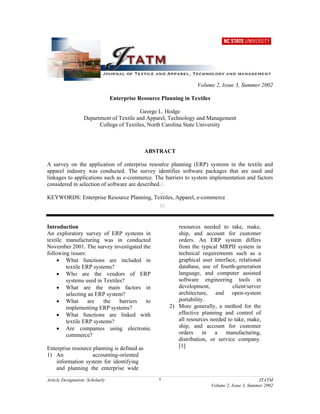 Article Designation: Scholarly JTATM
Volume 2, Issue 3, Summer 2002
1
Volume 2, Issue 3, Summer 2002
Enterprise Resource Planning in Textiles
George L. Hodge
Department of Textile and Apparel, Technology and Management
College of Textiles, North Carolina State University
ABSTRACT
A survey on the application of enterprise resource planning (ERP) systems in the textile and
apparel industry was conducted. The survey identifies software packages that are used and
linkages to applications such as e-commerce. The barriers to system implementation and factors
considered in selection of software are described.
KEYWORDS: Enterprise Resource Planning, Textiles, Apparel, e-commerce
Introduction
An exploratory survey of ERP systems in
textile manufacturing was in conducted
November 2001. The survey investigated the
following issues:
• What functions are included in
textile ERP systems?
• Who are the vendors of ERP
systems used in Textiles?
• What are the main factors in
selecting an ERP system?
• What are the barriers to
implementing ERP systems?
• What functions are linked with
textile ERP systems?
• Are companies using electronic
commerce?
Enterprise resource planning is defined as
1) An accounting-oriented
information system for identifying
and planning the enterprise wide
resources needed to take, make,
ship, and account for customer
orders. An ERP system differs
from the typical MRPII system in
technical requirements such as a
graphical user interface, relational
database, use of fourth-generation
language, and computer assisted
software engineering tools in
development, client/server
architecture, and open-system
portability.
2) More generally, a method for the
effective planning and control of
all resources needed to take, make,
ship, and account for customer
orders in a manufacturing,
distribution, or service company.
[1]
 
