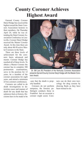 Garrard County Coroner
Daryl Hodge has received the
highest award the State Coro-
ners Association bestows to
their members. On Thursday
April 24, while he was at-
tending the State CoronerAs-
sociation Conference in Lou-
isville, Coroner Daryl Hodge
received the Master Coroner
Award. At this time there are
only about 40-50 active Mas-
ter Coroners in the State.
There are three levels of
achievement for the coro-
ners: basic, advanced, and
master. Coroner Hodge has
reached all of these levels. To
obtain a Master Coroner the
coroner has to complete 300
postmortem examinations,
serve in the position for 12
years, be a member of the
coroner association for eight
years, and attend a minimum
of two coroners conferences.
Coroners are called to do
death investigations to de-
termine cause and manner of
death for any death that has
unknown facts or history. De-
cisions have to be made to be
.sure that the death is prop-
erly handled.
Coroners do not perform
autopsies, the forensic pa-
thologist conducts those in
Frankfort but on occasion a
coroner might assist. Coro-
ners can do their own toxi-
cology for drug screens by
drawing ﬂuids as they have
been trained to do.
County Coroner Achieves
Highest Award
Dr. Bill Lee (R) President of the Kentucky Coroners Association
presents Garrard County Coroner Daryl Hodge with the Master Coro-
ners Award
 