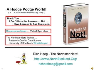 Intro Rich Hoeg - The Northstar Nerd! . http://www.NorthStarNerd.Org/ . [email_address] A Hodge Podge World! (Or … Is South America the Next Big Thing?) Thank You … I Don’t Have the Answers … But … I Have Learned to Ask Questions. Renaissance Music  … Virtual Byrd choir The Northstar Nerd  thanks  … Research Credit / Data Source University of Sheffield -  WorldMapper Not! 