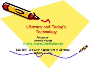 Literacy and Today’s
             Technology
                 Presenter:
              Virginia Hodges
     Virginia_hodges2006@yahoo.com

LIS 557: Computer Applications in Libraries
            January 9, 2011
 