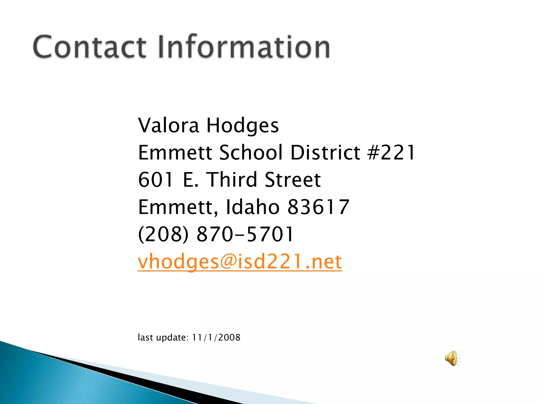 Valora HodgesEmmett School District #221601 E. Third StreetEmmett, Idaho 83617(208) 870-5701vhodges@isd221.netlast update: 11/1/2008Contact Information