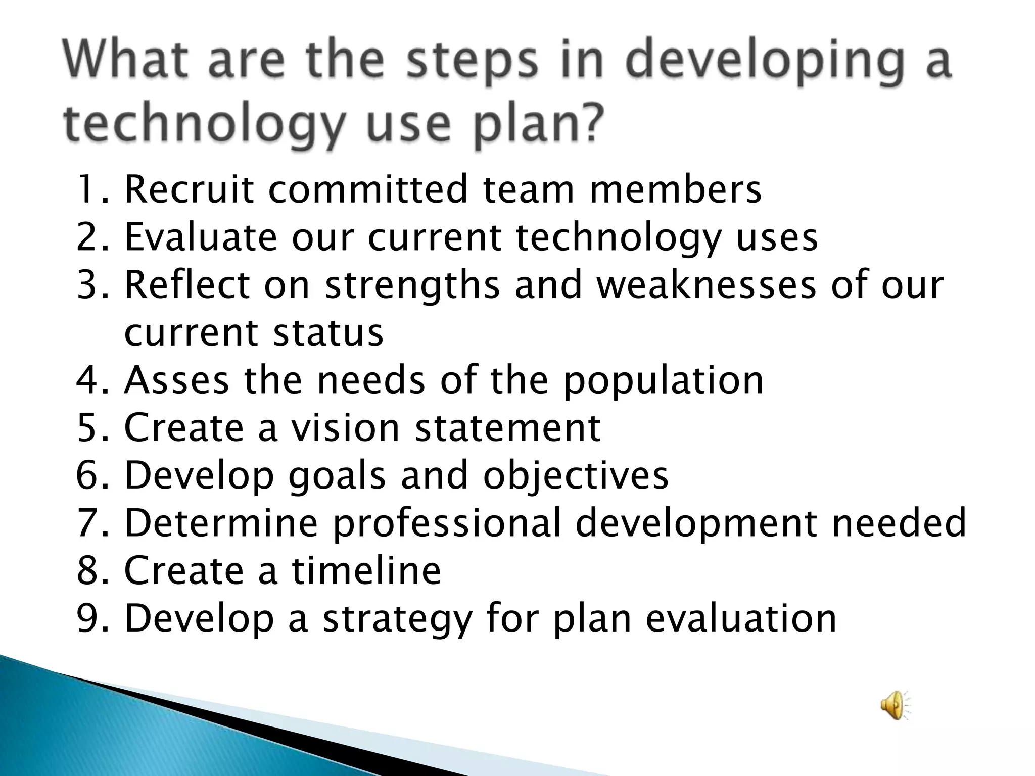 1. Recruit committed team members2. Evaluate our current technology uses3. Reflect on strengths and weaknesses of our         current status4. Asses the needs of the population5. Create a vision statement6. Develop goals and objectives7. Determine professional development needed8. Create a timeline9. Develop a strategy for plan evaluationWhat are the steps in developing a technology use plan?