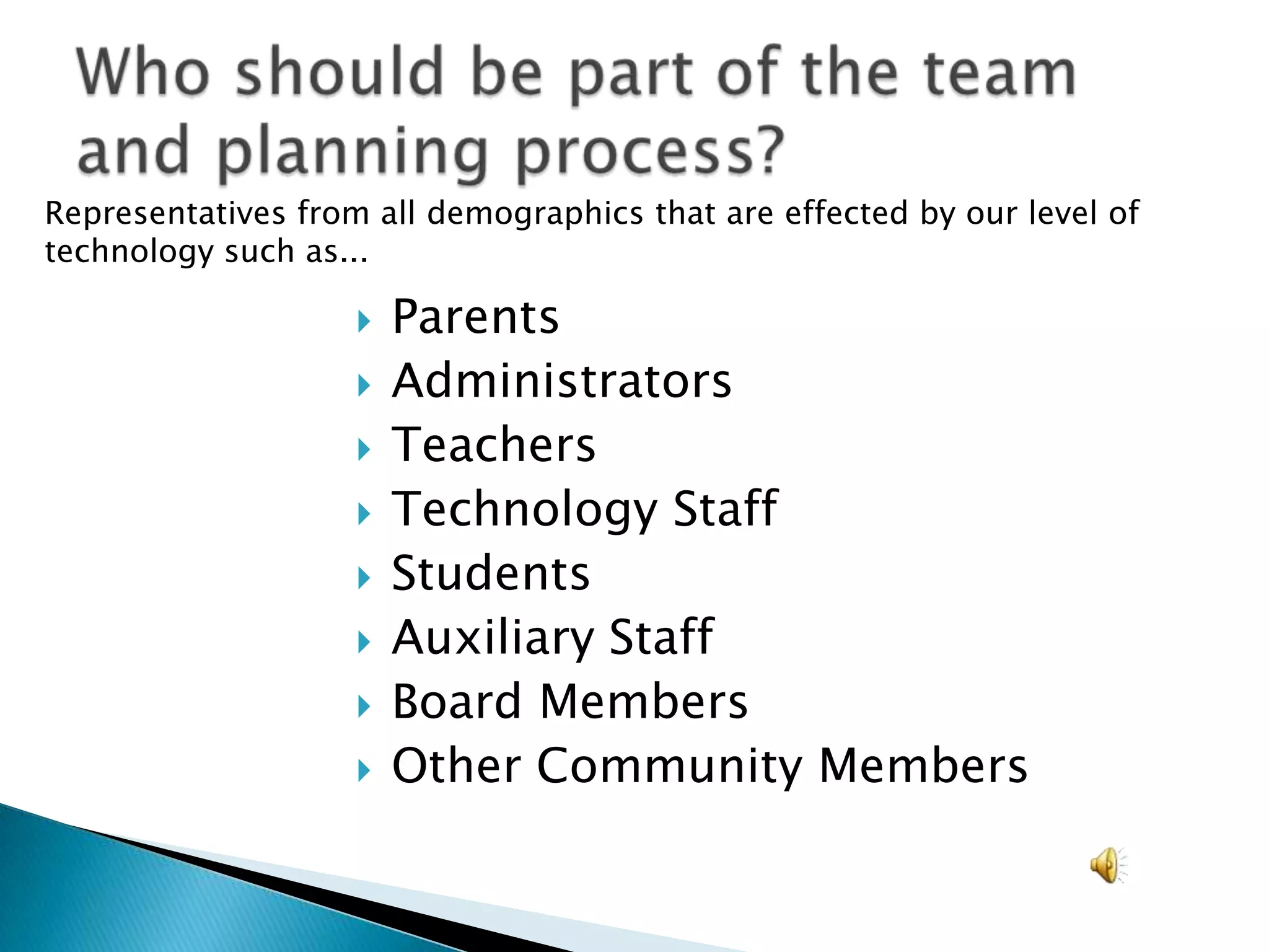 Who should be part of the team and planning process?	Representatives from all demographics that are effected by our level of technology such as...ParentsAdministratorsTeachersTechnology StaffStudentsAuxiliary StaffBoard MembersOther Community Members