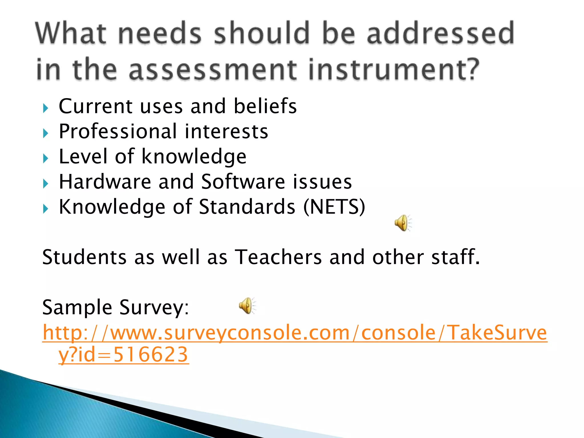 Current uses and beliefsProfessional interests Level of knowledgeHardware and Software issuesKnowledge of Standards (NETS)Students as well as Teachers and other staff.Sample Survey:http://www.surveyconsole.com/console/TakeSurvey?id=516623 What needs should be addressed in the assessment instrument?