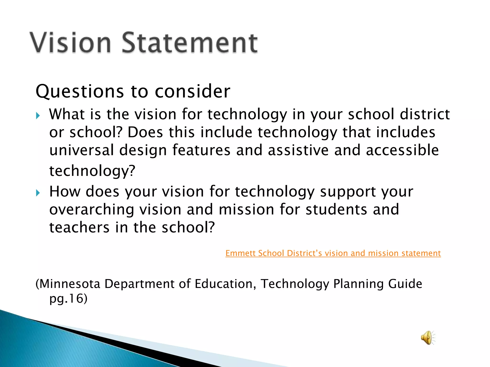 Questions to considerWhat is the vision for technology in your school district or school? Does this include technology that includes universal design features and assistive and accessible	technology?How does your vision for technology support your overarching vision and mission for students and teachers in the school?Emmett School District’s vision and mission statement(Minnesota Department of Education, Technology Planning Guide pg.16)Vision Statement