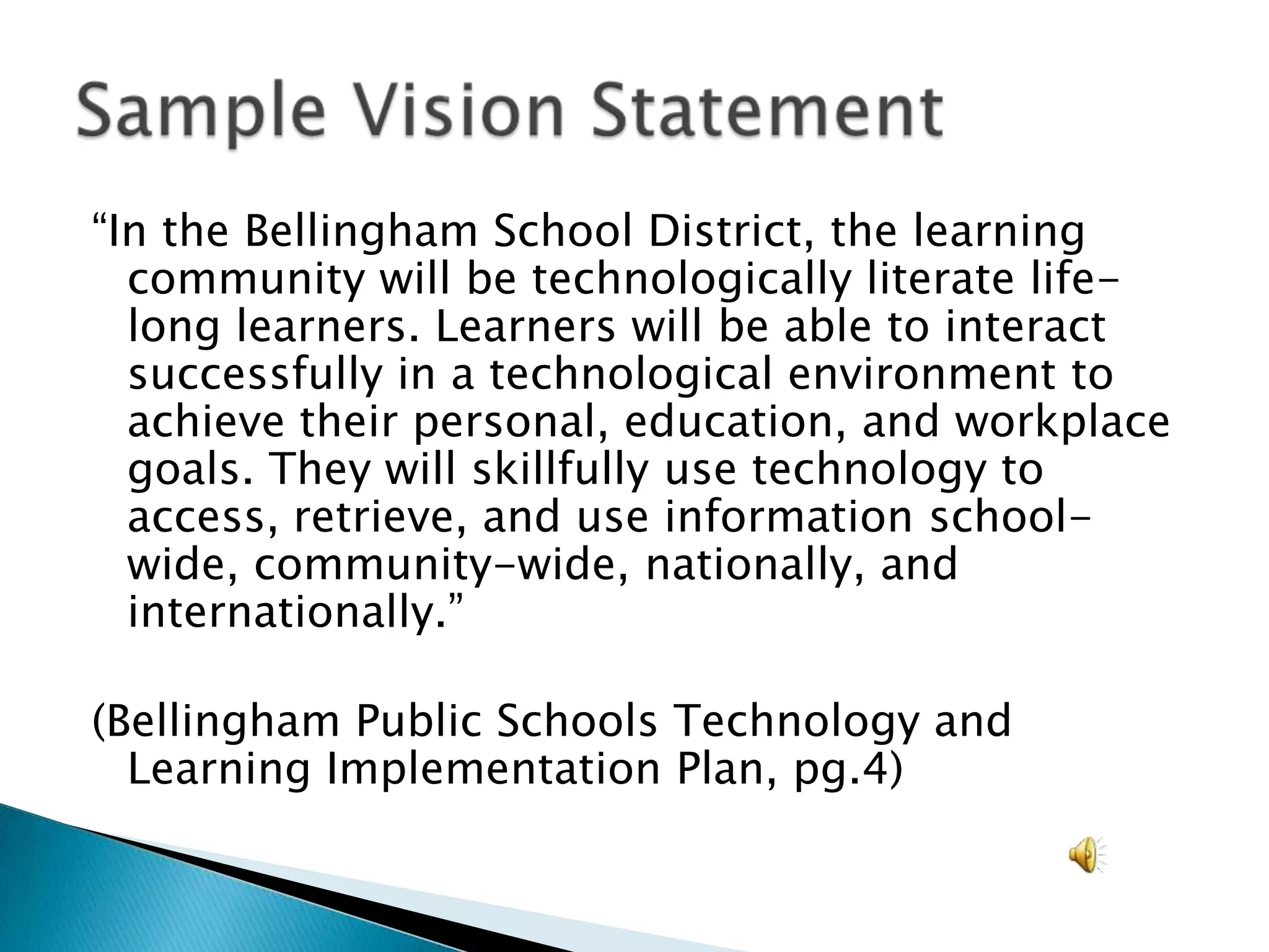 “In the Bellingham School District, the learning community will be technologically literate life-long learners. Learners will be able to interact successfully in a technological environment to achieve their personal, education, and workplace goals. They will skillfully use technology to access, retrieve, and use information school-wide, community-wide, nationally, and internationally.”(Bellingham Public Schools Technology and Learning Implementation Plan, pg.4)Sample Vision Statement