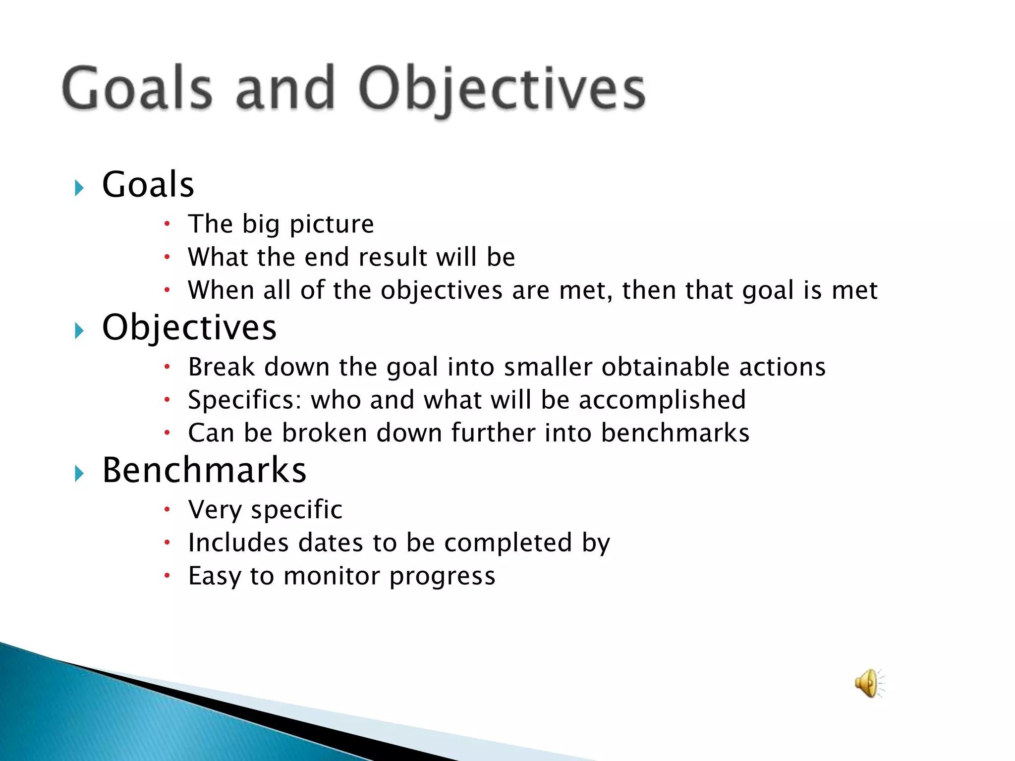 GoalsThe big pictureWhat the end result will beWhen all of the objectives are met, then that goal is metObjectivesBreak down the goal into smaller obtainable actionsSpecifics: who and what will be accomplishedCan be broken down further into benchmarksBenchmarksVery specificIncludes dates to be completed byEasy to monitor progressGoals and Objectives