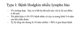 Type I: Bệnh Hodgkin nhiều lympho bào
- 5% trường hợp. Xảy ra ở bất kỳ độ tuổi nào với tỷ lệ cao điểm
ở 40 tuổi
- Tái phát hiện ở 10-15% bệnh nhân và xảy ra trung bình 3-6 năm
sau khi chẩn đoán.
- Tỷ lệ sống sót chung là 10 năm chiếm > 90% ở giai đoạn bệnh
 