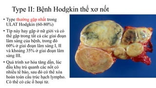 Type II: Bệnh Hodgkin thể xơ nốt
• Type thường gặp nhất trong
ULAT Hodgkin (60-80%)
• Típ này hay gặp ở nữ giới và có
thể gặp trong tất cả các giai đoạn
lâm sàng của bệnh, trong đó
60% ở giai đoạn lâm sàng I, II
và khoảng 35% ở giai đoạn lâm
sàng III.
• Quá trình xơ hóa tăng dần, lúc
đầu khu trú quanh các nốt có
nhiều tế bào, sau đó có thể xóa
hoàn toàn cấu trúc hạch lympho.
Có thể có các ổ hoại tử.
 