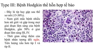 Type III: Bệnh Hodgkin thể hỗn hợp tế bào
- Ðây là típ hay gặp sau thể
xơ nốt (15-30%).
- Nam giới mắc bệnh nhiều
hơn nữ giới và gặp trong mọi
giai đoạn lâm sàng của bệnh
Hodgkin, gần 50% ở giai
đoạn lâm sàng III, IV.
- Thời gian sống thêm của
bệnh nhân tương đối ngắn.
Tiên lượng xấu hơn típ I và
típ II.
 