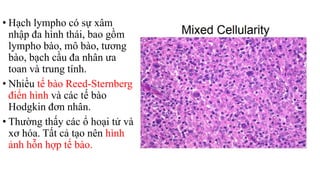 • Hạch lympho có sự xâm
nhập đa hình thái, bao gồm
lympho bào, mô bào, tương
bào, bạch cầu đa nhân ưa
toan và trung tính.
• Nhiều tế bào Reed-Sternberg
điển hình và các tế bào
Hodgkin đơn nhân.
• Thường thấy các ổ hoại tử và
xơ hóa. Tất cả tạo nên hình
ảnh hỗn hợp tế bào.
 