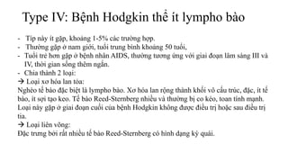 Type IV: Bệnh Hodgkin thể ít lympho bào
- Típ này ít gặp, khoảng 1-5% các trường hợp.
- Thường gặp ở nam giới, tuổi trung bình khoảng 50 tuổi,
- Tuổi trẻ hơn gặp ở bệnh nhân AIDS, thường tương ứng với giai đoạn lâm sàng III và
IV, thời gian sống thêm ngắn.
- Chia thành 2 loại:
 Loại xơ hóa lan tỏa:
Nghèo tế bào đặc biệt là lympho bào. Xơ hóa lan rộng thành khối vô cấu trúc, đặc, ít tế
bào, ít sợi tạo keo. Tế bào Reed-Sternberg nhiều và thường bị co kéo, toan tính mạnh.
Loại này gặp ở giai đoạn cuối của bệnh Hodgkin không được điều trị hoặc sau điều trị
tia.
 Loại liên võng:
Ðặc trưng bởi rất nhiều tế bào Reed-Sternberg có hình dạng kỳ quái.
 