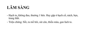 LÂM SÀNG
- Hạch to, không đau, thường 1 bên. Hay gặp ở hạch cổ, nách, bẹn,
trung thất.
- Triệu chứng: Sốt, ra mồ hôi, sút cân, thiếu máu, gan lách to.
 