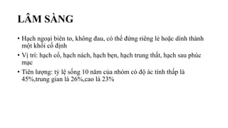 LÂM SÀNG
• Hạch ngoại biên to, không đau, có thể đứng riêng lẻ hoặc dính thành
một khối cố định
• Vị trí: hạch cổ, hạch nách, hạch bẹn, hạch trung thất, hạch sau phúc
mạc
• Tiên lượng: tỷ lệ sống 10 năm của nhóm có độ ác tính thấp là
45%,trung gian là 26%,cao là 23%
 