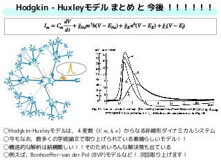 Hodgkin - Huxleyモデル まとめ と 今後 ！！！！！！
◯Hodgkin-Huxleyモデルは，４変数（V, m, h, n）からなる非線形ダイナミカルシステム
◯今もなお，数多くの学術論文で取り上げられている素晴らしいモデル！！
◯構造的な解析は結構難しい！！そのためいろんな解決策も出ている
◯例えば，Bonhoeﬀer-van der Pol (BVP)モデルなど！ 次回取り上げます！
Im = Cm
dV
dt
+ ¯gNam3
h(V − ENa) + ¯gKn4
(V − EK) + ¯gl(V − El)
 