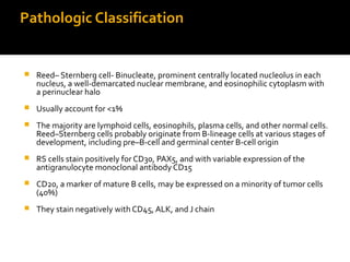 Pathologic Classification
 Reed– Sternberg cell- Binucleate, prominent centrally located nucleolus in each
nucleus, a well-demarcated nuclear membrane, and eosinophilic cytoplasm with
a perinuclear halo
 Usually account for <1%
 The majority are lymphoid cells, eosinophils, plasma cells, and other normal cells.
Reed–Sternberg cells probably originate from B-lineage cells at various stages of
development, including pre–B-cell and germinal center B-cell origin
 RS cells stain positively for CD30, PAX5, and with variable expression of the
antigranulocyte monoclonal antibody CD15
 CD20, a marker of mature B cells, may be expressed on a minority of tumor cells
(40%)
 They stain negatively with CD45, ALK, and J chain
 