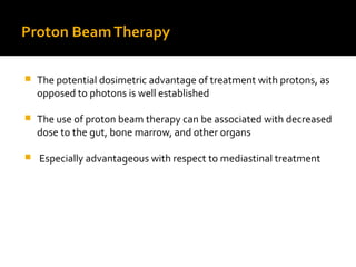 Proton BeamTherapy
 The potential dosimetric advantage of treatment with protons, as
opposed to photons is well established
 The use of proton beam therapy can be associated with decreased
dose to the gut, bone marrow, and other organs
 Especially advantageous with respect to mediastinal treatment
 