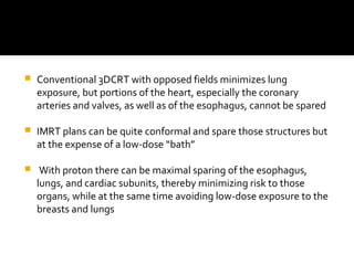  Conventional 3DCRT with opposed fields minimizes lung
exposure, but portions of the heart, especially the coronary
arteries and valves, as well as of the esophagus, cannot be spared
 IMRT plans can be quite conformal and spare those structures but
at the expense of a low-dose “bath”
 With proton there can be maximal sparing of the esophagus,
lungs, and cardiac subunits, thereby minimizing risk to those
organs, while at the same time avoiding low-dose exposure to the
breasts and lungs
 