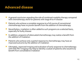 102
Advanced disease
 A general conclusion regarding the role of combined-modality therapy compared
with chemotherapy alone for patients with stage III to IV disease
 Patients who achieve a complete response to a full course of conventional
chemotherapy have no proven benefit from the addition of chemotherapy
 Nevertheless, irradiation is often added to such programs on a selected basis,
especially for bulky disease
 In addition, programs of attenuated chemotherapy may realize a benefit from
the addition of irradiation
 Patients who achieve only a partial response to chemotherapy may have an
improved outcome by the addition of irradiation
 Ultimately, improved imaging and evaluation of early response to chemotherapy
with FDG-PET imaging may help to identify a subset of patients who would truly
benefit from consolidative irradiation
 
