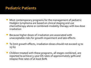 Pediatric Patients
 Most contemporary programs for the management of pediatric
Hodgkin lymphoma are based on clinical staging and use
chemotherapy alone or combined-modality therapy with low dose
irradiation
 Because higher doses of irradiation are associated with
unacceptable risks for growth impairment and late effects
 To limit growth effects, irradiation doses should not exceed 15 to
25 Gy
 Children treated with these programs, all stages combined, are
reported to achieve 5-year OS rates of approximately 90% and
relapse-free rates of at least 80%
 
