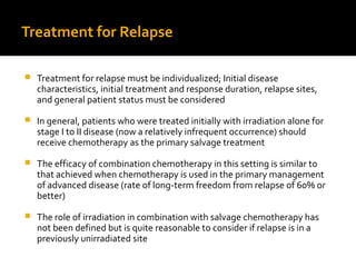 Treatment for Relapse
 Treatment for relapse must be individualized; Initial disease
characteristics, initial treatment and response duration, relapse sites,
and general patient status must be considered
 In general, patients who were treated initially with irradiation alone for
stage I to II disease (now a relatively infrequent occurrence) should
receive chemotherapy as the primary salvage treatment
 The efficacy of combination chemotherapy in this setting is similar to
that achieved when chemotherapy is used in the primary management
of advanced disease (rate of long-term freedom from relapse of 60% or
better)
 The role of irradiation in combination with salvage chemotherapy has
not been defined but is quite reasonable to consider if relapse is in a
previously unirradiated site
 