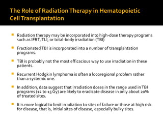 The Role of RadiationTherapy in Hematopoietic
CellTransplantation
 Radiation therapy may be incorporated into high-dose therapy programs
such as IFRT,TLI, or total-body irradiation (TBI)
 FractionatedTBI is incorporated into a number of transplantation
programs.
 TBI is probably not the most efficacious way to use irradiation in these
patients.
 Recurrent Hodgkin lymphoma is often a locoregional problem rather
than a systemic one.
 In addition, data suggest that irradiation doses in the range used inTBI
programs (12 to 15 Gy) are likely to eradicate disease in only about 20%
of treated sites.
 It is more logical to limit irradiation to sites of failure or those at high risk
for disease, that is, initial sites of disease, especially bulky sites.
 