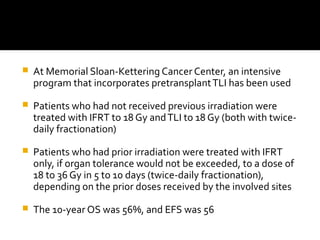  At Memorial Sloan-Kettering Cancer Center, an intensive
program that incorporates pretransplantTLI has been used
 Patients who had not received previous irradiation were
treated with IFRT to 18 Gy andTLI to 18 Gy (both with twice-
daily fractionation)
 Patients who had prior irradiation were treated with IFRT
only, if organ tolerance would not be exceeded, to a dose of
18 to 36 Gy in 5 to 10 days (twice-daily fractionation),
depending on the prior doses received by the involved sites
 The 10-year OS was 56%, and EFS was 56
 