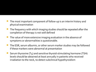  The most important component of follow-up is an interim history and
physical examination
 The frequency with which imaging studies should be repeated after the
completion of therapy is not well defined
 The value of more extensive imaging evaluation in the absence of
symptoms or abnormalities is questionable.
 The ESR, serum albumin, or other serum marker studies may be followed
if these markers were abnormal at presentation
 Serum thyroxine (T4) and sensitive thyroid-stimulating hormone (TSH)
levels should be obtained at least annually in patients who received
irradiation to the neck, to detect subclinical hypothyroidism
 