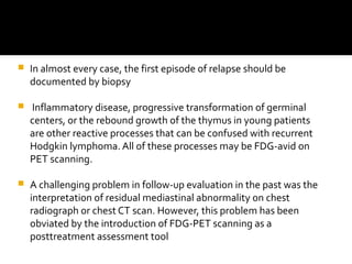  In almost every case, the first episode of relapse should be
documented by biopsy
 Inflammatory disease, progressive transformation of germinal
centers, or the rebound growth of the thymus in young patients
are other reactive processes that can be confused with recurrent
Hodgkin lymphoma. All of these processes may be FDG-avid on
PET scanning.
 A challenging problem in follow-up evaluation in the past was the
interpretation of residual mediastinal abnormality on chest
radiograph or chest CT scan. However, this problem has been
obviated by the introduction of FDG-PET scanning as a
posttreatment assessment tool
 