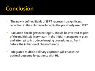 Conclusion
 The newly defined fields of ISRT represent a significant
reduction in the volume included in the previously used IFRT
 Radiation oncologists treating HL should be involved as part
of the multidisciplinary team in the initial management plan
and attempt to introduce imaging procedures up front
before the initiation of chemotherapy
 Integrated multidisciplinary approach will enable the
optimal outcome for patients with HL
 