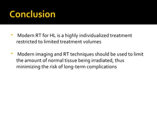 Conclusion
 Modern RT for HL is a highly individualized treatment
restricted to limited treatment volumes
 Modern imaging and RT techniques should be used to limit
the amount of normal tissue being irradiated, thus
minimizing the risk of long-term complications
 