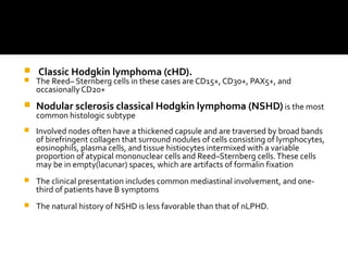  Classic Hodgkin lymphoma (cHD).
 The Reed– Sternberg cells in these cases are CD15+, CD30+, PAX5+, and
occasionally CD20+
 Nodular sclerosis classical Hodgkin lymphoma (NSHD) is the most
common histologic subtype
 Involved nodes often have a thickened capsule and are traversed by broad bands
of birefringent collagen that surround nodules of cells consisting of lymphocytes,
eosinophils, plasma cells, and tissue histiocytes intermixed with a variable
proportion of atypical mononuclear cells and Reed–Sternberg cells.These cells
may be in empty(lacunar) spaces, which are artifacts of formalin fixation
 The clinical presentation includes common mediastinal involvement, and one-
third of patients have B symptoms
 The natural history of NSHD is less favorable than that of nLPHD.
 