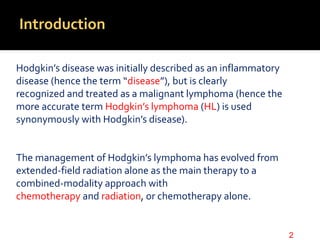 Introduction
Hodgkin’s disease was initially described as an inflammatory
disease (hence the term “disease”), but is clearly
recognized and treated as a malignant lymphoma (hence the
more accurate term Hodgkin’s lymphoma (HL) is used
synonymously with Hodgkin’s disease).
The management of Hodgkin’s lymphoma has evolved from
extended-field radiation alone as the main therapy to a
combined-modality approach with
chemotherapy and radiation, or chemotherapy alone.
2
 