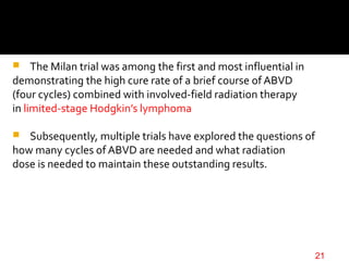  The Milan trial was among the first and most influential in
demonstrating the high cure rate of a brief course of ABVD
(four cycles) combined with involved-field radiation therapy
in limited-stage Hodgkin’s lymphoma
 Subsequently, multiple trials have explored the questions of
how many cycles of ABVD are needed and what radiation
dose is needed to maintain these outstanding results.
21
 