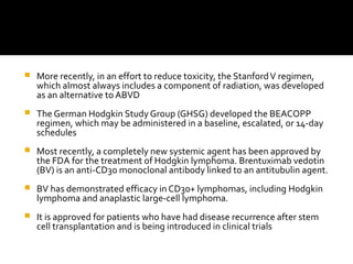  More recently, in an effort to reduce toxicity, the StanfordV regimen,
which almost always includes a component of radiation, was developed
as an alternative to ABVD
 The German Hodgkin Study Group (GHSG) developed the BEACOPP
regimen, which may be administered in a baseline, escalated, or 14-day
schedules
 Most recently, a completely new systemic agent has been approved by
the FDA for the treatment of Hodgkin lymphoma. Brentuximab vedotin
(BV) is an anti-CD30 monoclonal antibody linked to an antitubulin agent.
 BV has demonstrated efficacy in CD30+ lymphomas, including Hodgkin
lymphoma and anaplastic large-cell lymphoma.
 It is approved for patients who have had disease recurrence after stem
cell transplantation and is being introduced in clinical trials
 
