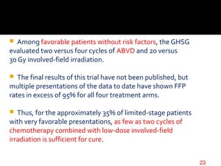  Among favorable patients without risk factors, the GHSG
evaluated two versus four cycles of ABVD and 20 versus
30 Gy involved-field irradiation.
 The final results of this trial have not been published, but
multiple presentations of the data to date have shown FFP
rates in excess of 95% for all four treatment arms.
 Thus, for the approximately 35% of limited-stage patients
with very favorable presentations, as few as two cycles of
chemotherapy combined with low-dose involved-field
irradiation is sufficient for cure.
23
 