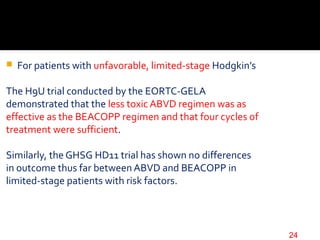  For patients with unfavorable, limited-stage Hodgkin’s
The H9U trial conducted by the EORTC-GELA
demonstrated that the less toxic ABVD regimen was as
effective as the BEACOPP regimen and that four cycles of
treatment were sufficient.
Similarly, the GHSG HD11 trial has shown no differences
in outcome thus far between ABVD and BEACOPP in
limited-stage patients with risk factors.
24
 
