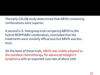 The early CALGB study determined that ABVD-containing
combinations were superior.
A second U.S. Intergroup trial comparing ABVD to the
hybrid MOPP/ABV combination, concluded that the
treatments were similarly efficacious but ABVD was less
toxic.
On the basis of these trials, ABVD was widely adopted as
the standard chemotherapy for advanced Hodgkin’s
lymphoma with an expected cure rate of about 70%.
27
 