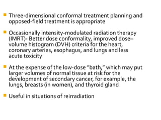  Three-dimensional conformal treatment planning and
opposed-field treatment is appropriate
 Occasionally intensity-modulated radiation therapy
(IMRT)- Better dose conformality, improved dose–
volume histogram (DVH) criteria for the heart,
coronary arteries, esophagus, and lungs and less
acute toxicity
 At the expense of the low-dose “bath,” which may put
larger volumes of normal tissue at risk for the
development of secondary cancer, for example, the
lungs, breasts (in women), and thyroid gland
 Useful in situations of reirradiation
 